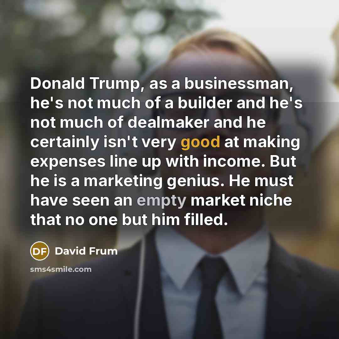 “Donald Trump, as a businessman, he's not much of a builder and he's not much of dealmaker and he certainly isn't very good at making expenses line up with income. But he is a marketing genius. He must have seen an empty market niche that no one but him filled.” quote by David Frum