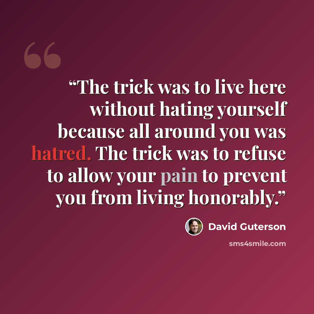 “The trick was to live here without hating yourself because all around you was hatred. The trick was to refuse to allow your pain to prevent you from living honorably.” quote by David Guterson