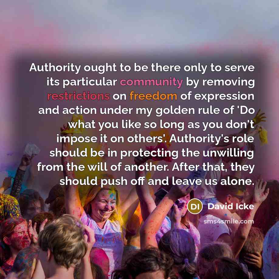 “Authority ought to be there only to serve its particular community by removing restrictions on freedom of expression and action under my golden rule of 'Do what you like so long as you don't impose it on others'. Authority's role should be in protecting the unwilling from the will of another…” quote by David Icke