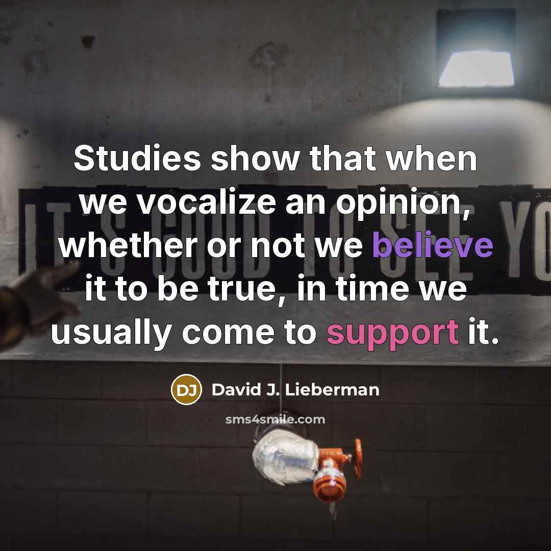 “Studies show that when we vocalize an opinion, whether or not we believe it to be true, in time we usually come to support it.” quote by David J. Lieberman
