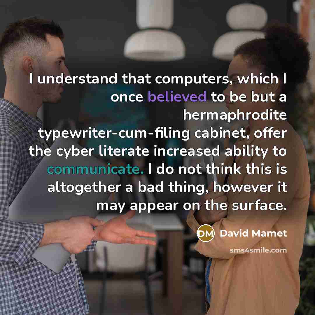 “I understand that computers, which I once believed to be but a hermaphrodite typewriter-cum-filing cabinet, offer the cyber literate increased ability to communicate. I do not think this is altogether a bad thing, however it may appear on the surface.” quote by David Mamet