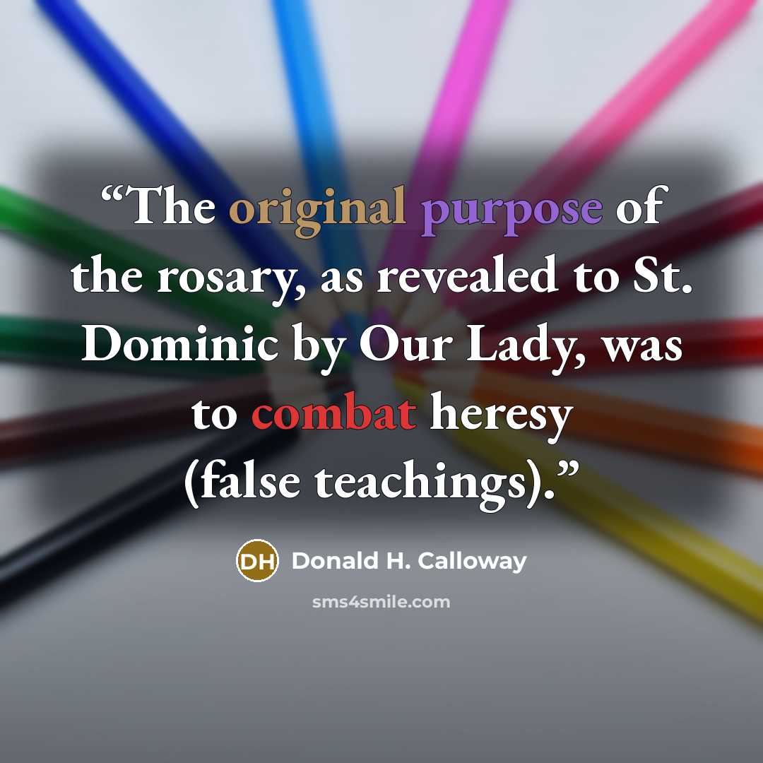 “The original purpose of the rosary, as revealed to St. Dominic by Our Lady, was to combat heresy (false teachings).” quote by Donald H. Calloway