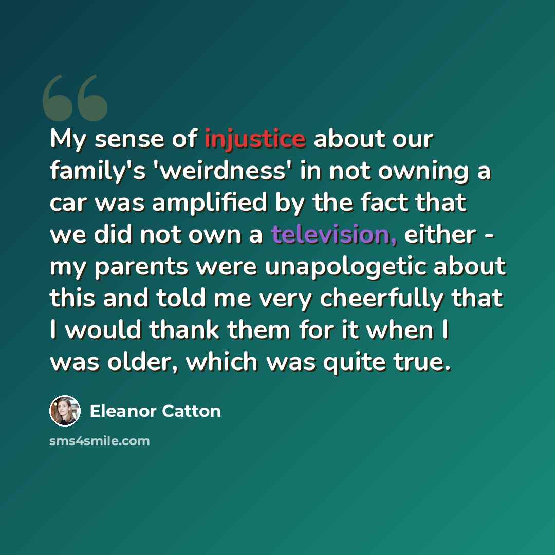 “My sense of injustice about our family's 'weirdness' in not owning a car was amplified by the fact that we did not own a television, either - my parents were unapologetic about this and told me very cheerfully that I would thank them for it when I was older, which was quite true.” quote by Eleanor Catton
