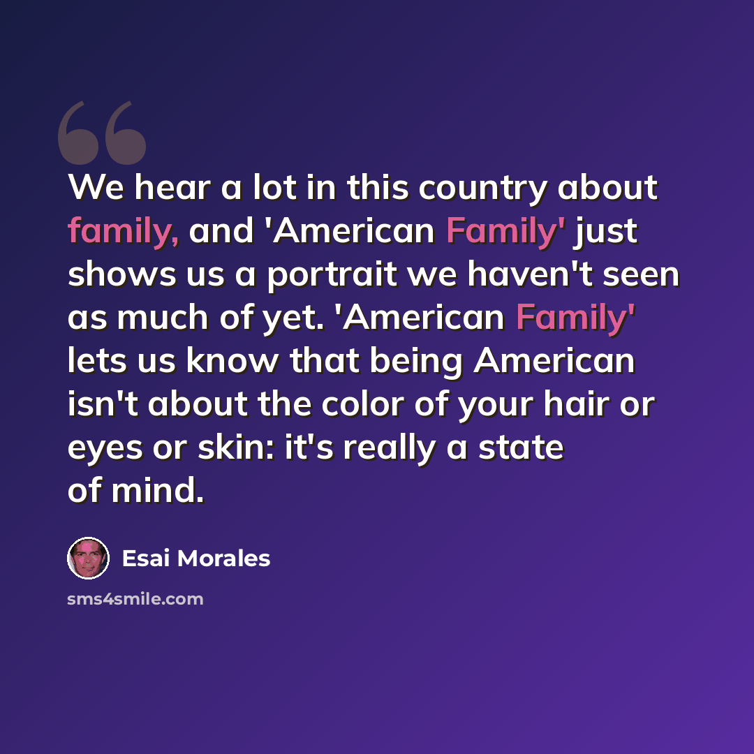 “We hear a lot in this country about family, and 'American Family' just shows us a portrait we haven't seen as much of yet. 'American Family' lets us know that being American isn't about the color of your hair or eyes or skin: it's really a state of mind.” quote by Esai Morales