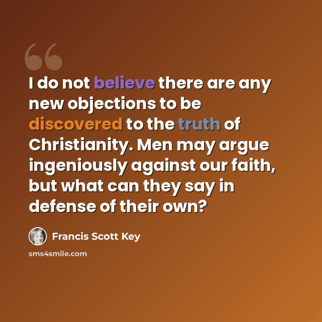 “I do not believe there are any new objections to be discovered to the truth of Christianity. Men may argue ingeniously against our faith, but what can they say in defense of their own?” quote by Francis Scott Key