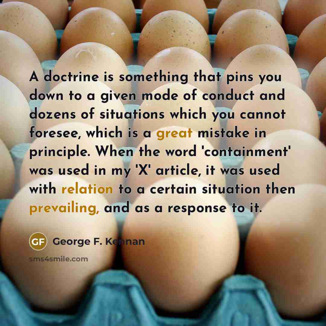 “A doctrine is something that pins you down to a given mode of conduct and dozens of situations which you cannot foresee, which is a great mistake in principle. When the word 'containment' was used in my 'X' article, it was used with relation to a certain situation then prevailing, and as a…” quote by George F. Kennan
