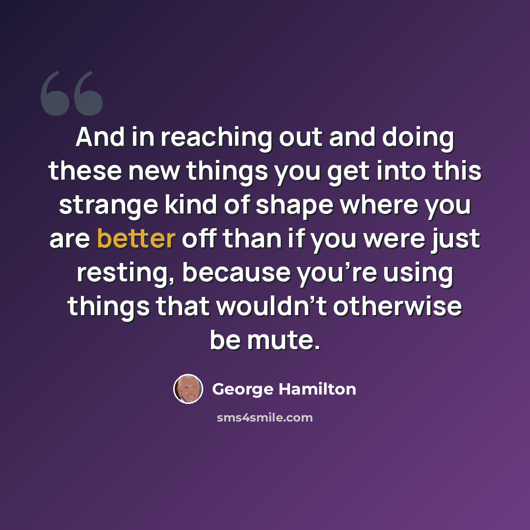 “And in reaching out and doing these new things you get into this strange kind of shape where you are better off than if you were just resting, because you're using things that wouldn't otherwise be mute.” quote by George Hamilton
