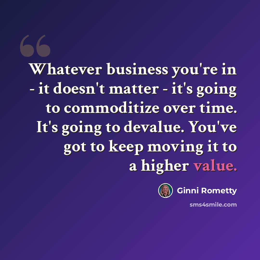 “Whatever business you're in - it doesn't matter - it's going to commoditize over time. It's going to devalue. You've got to keep moving it to a higher value.” quote by Ginni Rometty