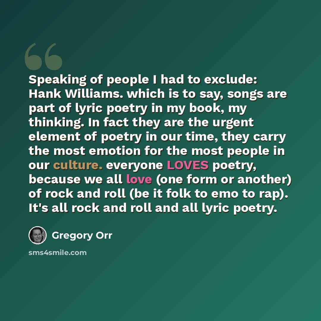 “Speaking of people I had to exclude: Hank Williams. which is to say, songs are part of lyric poetry in my book, my thinking. In fact they are the urgent element of poetry in our time, they carry the most emotion for the most people in our culture. everyone LOVES poetry, because we all love (one…” quote by Gregory Orr