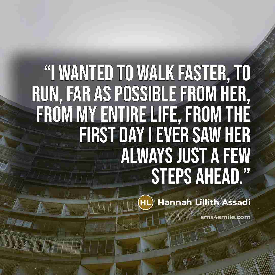 “I wanted to walk faster, to run, far as possible from her, from my entire life, from the first day I ever saw her always just a few steps ahead.” quote by Hannah Lillith Assadi
