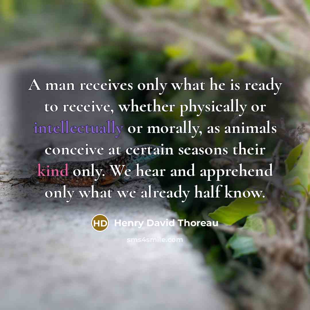 “A man receives only what he is ready to receive, whether physically or intellectually or morally, as animals conceive at certain seasons their kind only. We hear and apprehend only what we already half know.” quote by Henry David Thoreau