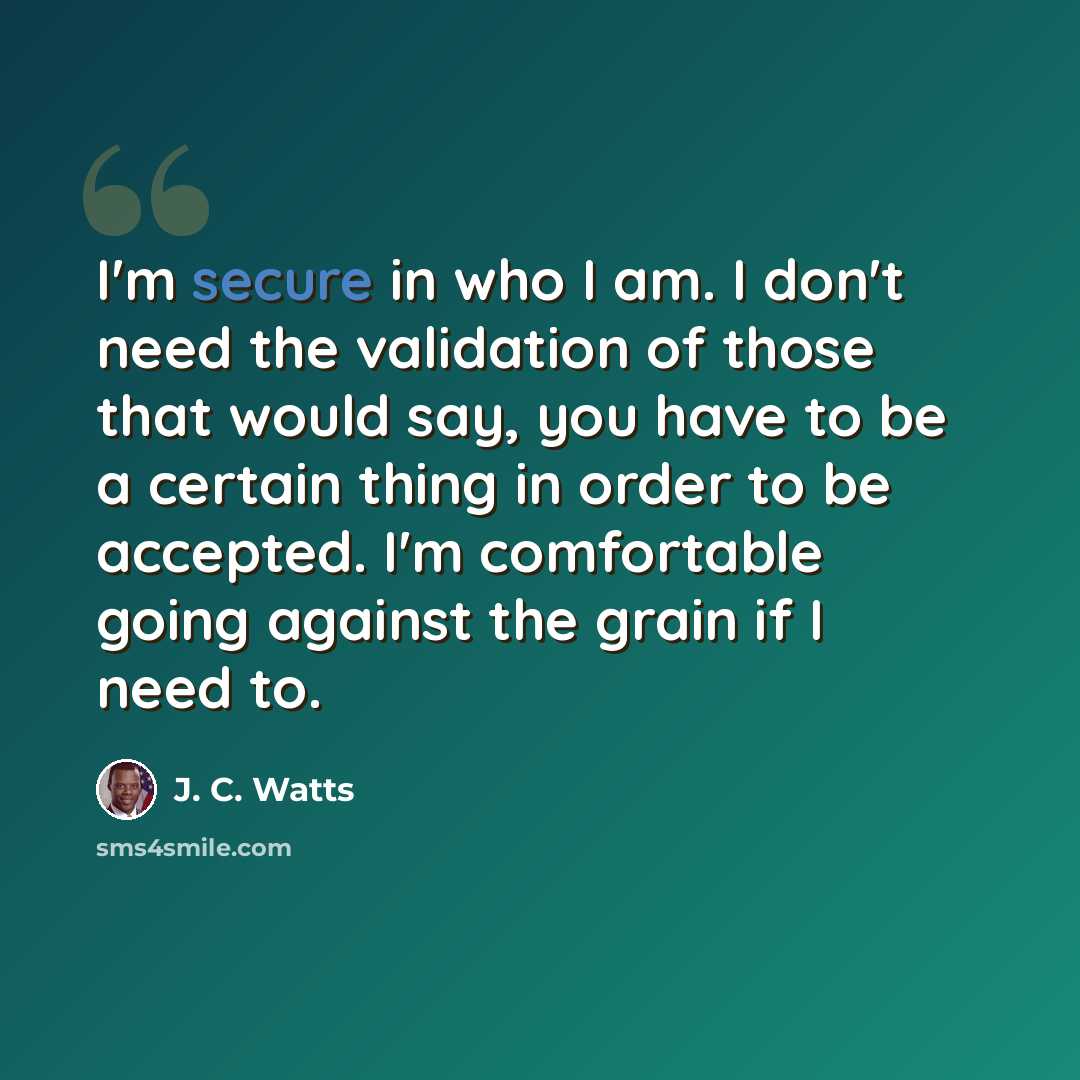 “I'm secure in who I am. I don't need the validation of those that would say, you have to be a certain thing in order to be accepted. I'm comfortable going against the grain if I need to.” quote by J. C. Watts