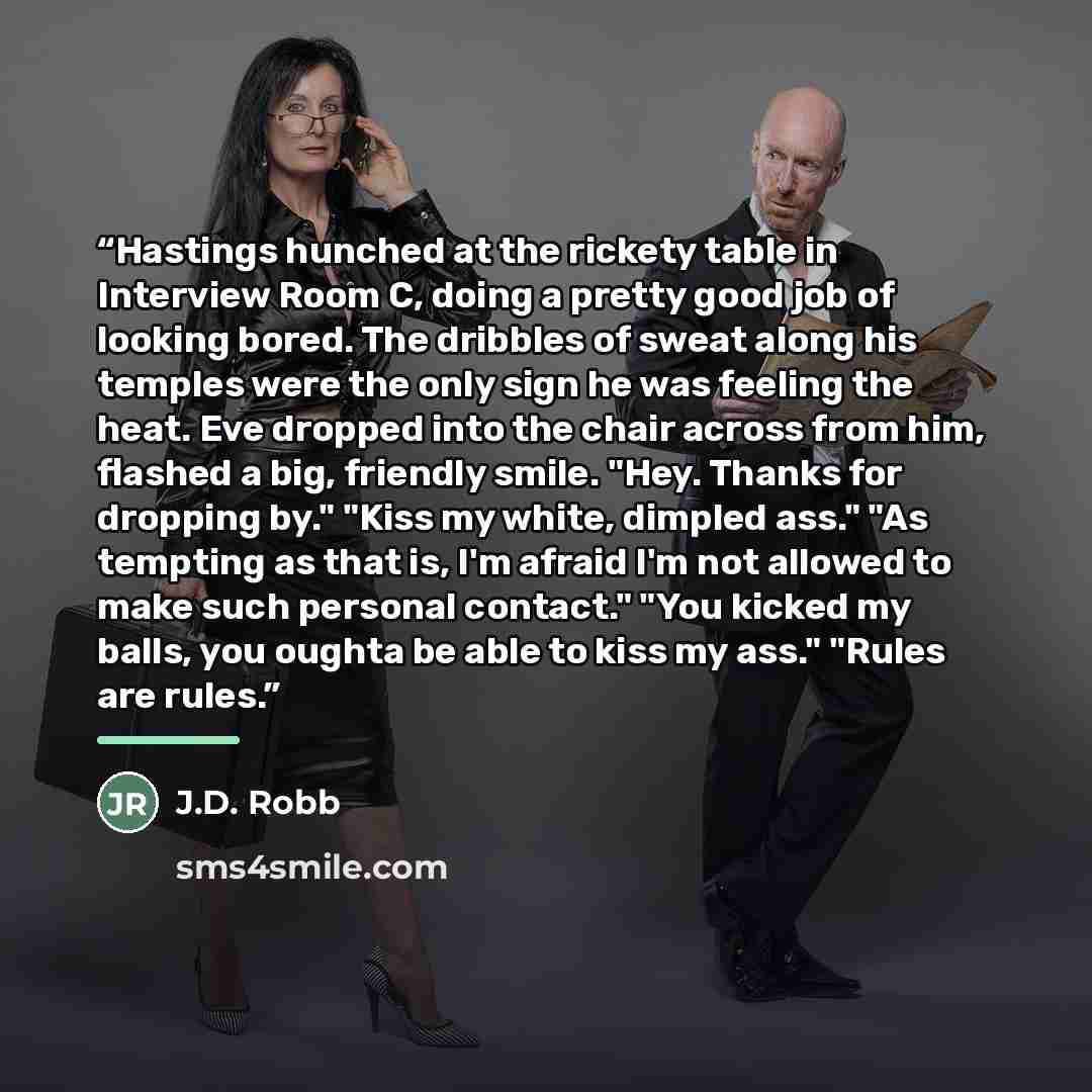 “Hastings hunched at the rickety table in Interview Room C, doing a pretty good job of looking bored. The dribbles of sweat along his temples were the only sign he was feeling the heat. Eve dropped into the chair across from him, flashed a big, friendly smile. "Hey. Thanks for dropping by." "Kiss…” quote by J.D. Robb