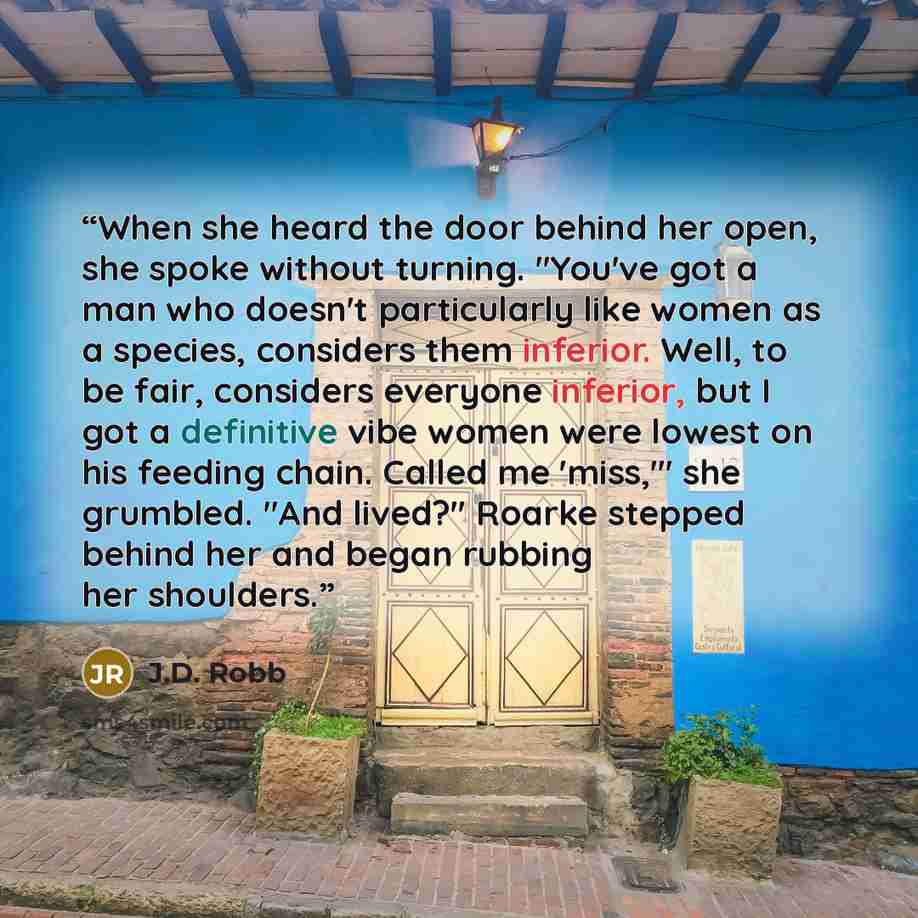 “When she heard the door behind her open, she spoke without turning. "You've got a man who doesn't particularly like women as a species, considers them inferior. Well, to be fair, considers everyone inferior, but I got a definitive vibe women were lowest on his feeding chain. Called me 'miss,'" she…” quote by J.D. Robb