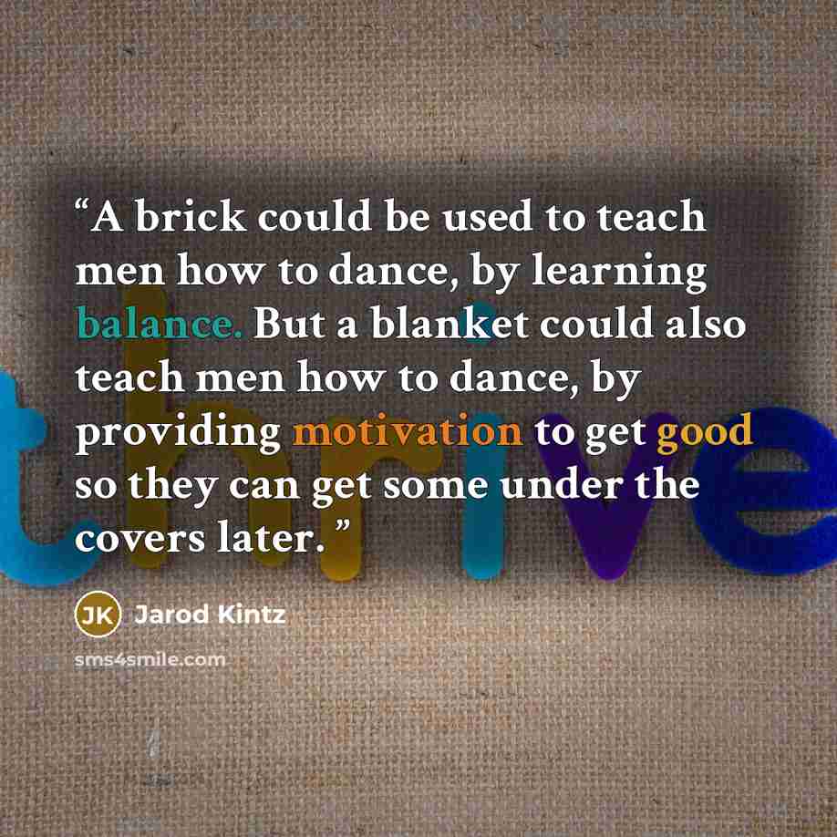 “A brick could be used to teach men how to dance, by learning balance. But a blanket could also teach men how to dance, by providing motivation to get good so they can get some under the covers later.” quote by Jarod Kintz