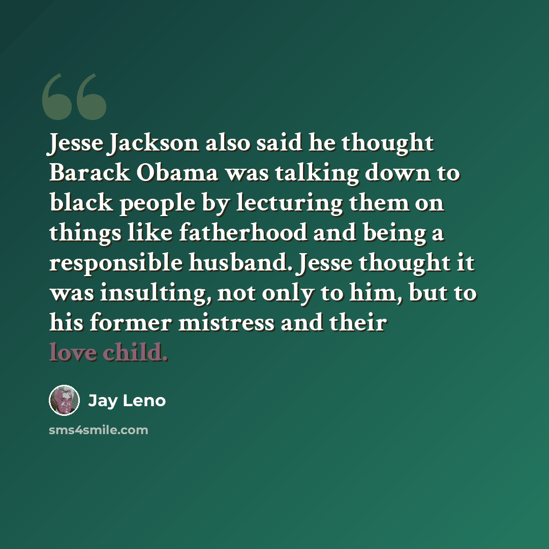 “Jesse Jackson also said he thought Barack Obama was talking down to black people by lecturing them on things like fatherhood and being a responsible husband. Jesse thought it was insulting, not only to him, but to his former mistress and their love child.” quote by Jay Leno