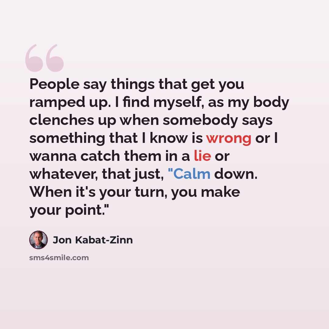 “People say things that get you ramped up. I find myself, as my body clenches up when somebody says something that I know is wrong or I wanna catch them in a lie or whatever, that just, "Calm down. When it's your turn, you make your point."” quote by Jon Kabat-Zinn