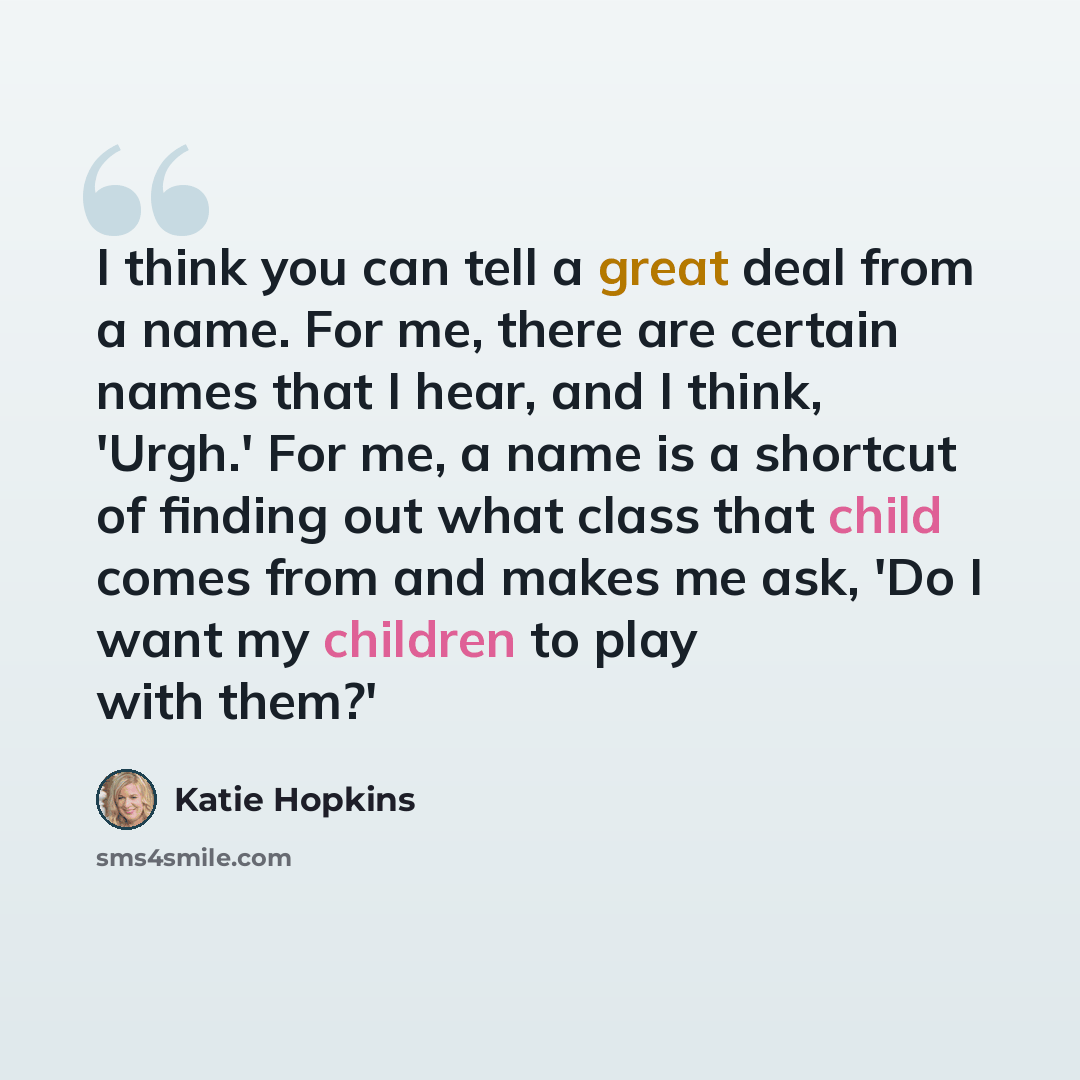 “I think you can tell a great deal from a name. For me, there are certain names that I hear, and I think, 'Urgh.' For me, a name is a shortcut of finding out what class that child comes from and makes me ask, 'Do I want my children to play with them?'” quote by Katie Hopkins