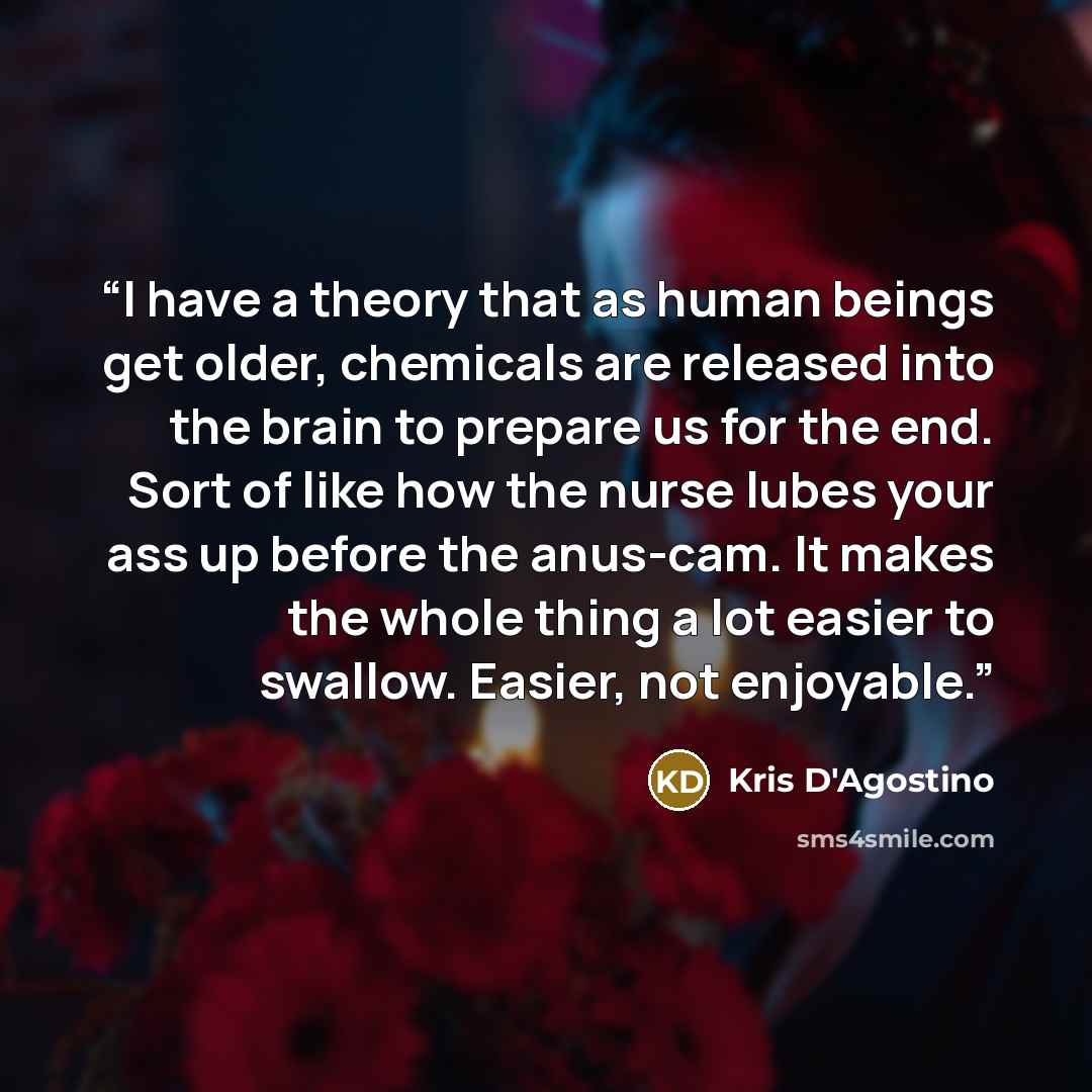 “I have a theory that as human beings get older, chemicals are released into the brain to prepare us for the end. Sort of like how the nurse lubes your ass up before the anus-cam. It makes the whole thing a lot easier to swallow. Easier, not enjoyable.” quote by Kris D'Agostino