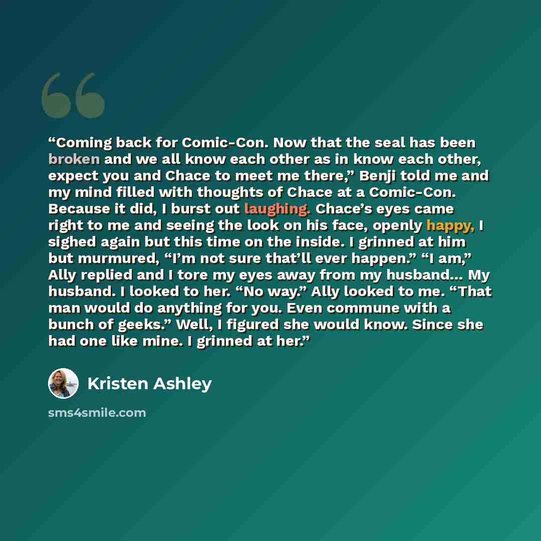 “Coming back for Comic-Con. Now that the seal has been broken and we all know each other as in know each other, expect you and Chace to meet me there,” Benji told me and my mind filled with thoughts of Chace at a Comic-Con. Because it did, I burst out laughing. Chace’s eyes came right to me and…” quote by Kristen Ashley