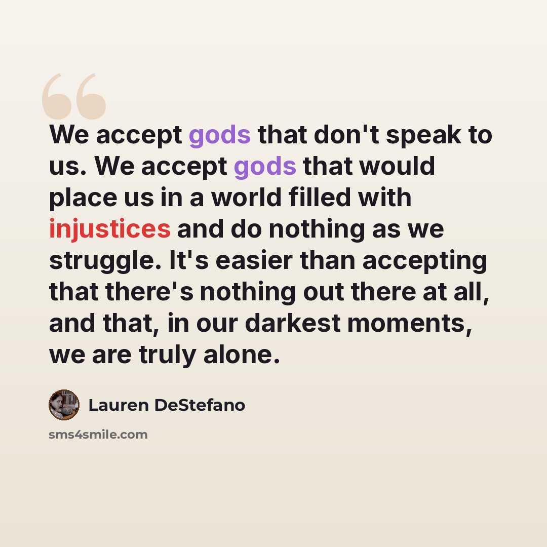“We accept gods that don't speak to us. We accept gods that would place us in a world filled with injustices and do nothing as we struggle. It's easier than accepting that there's nothing out there at all, and that, in our darkest moments, we are truly alone.” quote by Lauren DeStefano