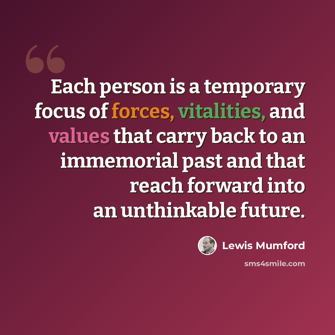 “Each person is a temporary focus of forces, vitalities, and values that carry back to an immemorial past and that reach forward into an unthinkable future.” quote by Lewis Mumford