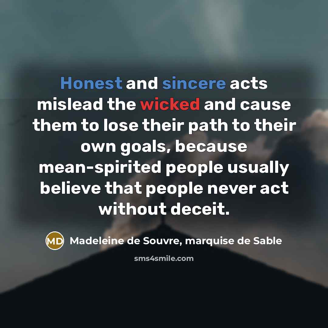 “Honest and sincere acts mislead the wicked and cause them to lose their path to their own goals, because mean-spirited people usually believe that people never act without deceit.” quote by Madeleine de Souvre, marquise de Sable