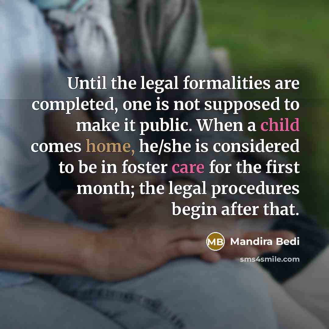 “Until the legal formalities are completed, one is not supposed to make it public. When a child comes home, he/she is considered to be in foster care for the first month; the legal procedures begin after that.” quote by Mandira Bedi