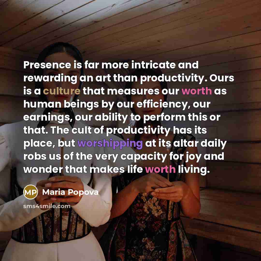 “Presence is far more intricate and rewarding an art than productivity. Ours is a culture that measures our worth as human beings by our efficiency, our earnings, our ability to perform this or that. The cult of productivity has its place, but worshipping at its altar daily robs us of the very…” quote by Maria Popova