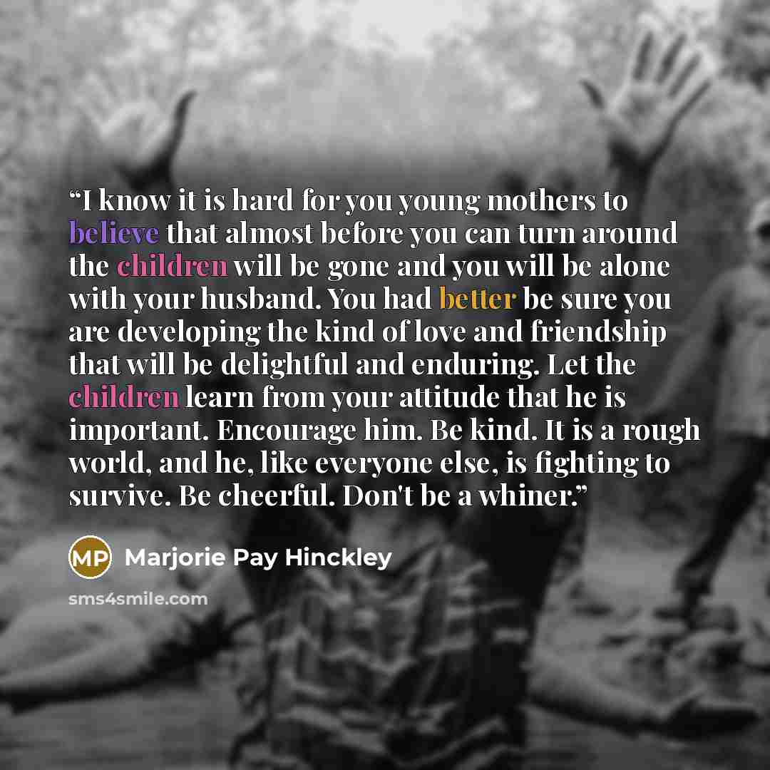 “I know it is hard for you young mothers to believe that almost before you can turn around the children will be gone and you will be alone with your husband. You had better be sure you are developing the kind of love and friendship that will be delightful and enduring. Let the children learn from…” quote by Marjorie Pay Hinckley