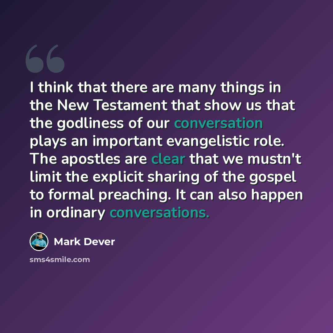 “I think that there are many things in the New Testament that show us that the godliness of our conversation plays an important evangelistic role. The apostles are clear that we mustn't limit the explicit sharing of the gospel to formal preaching. It can also happen in ordinary conversations.” quote by Mark Dever