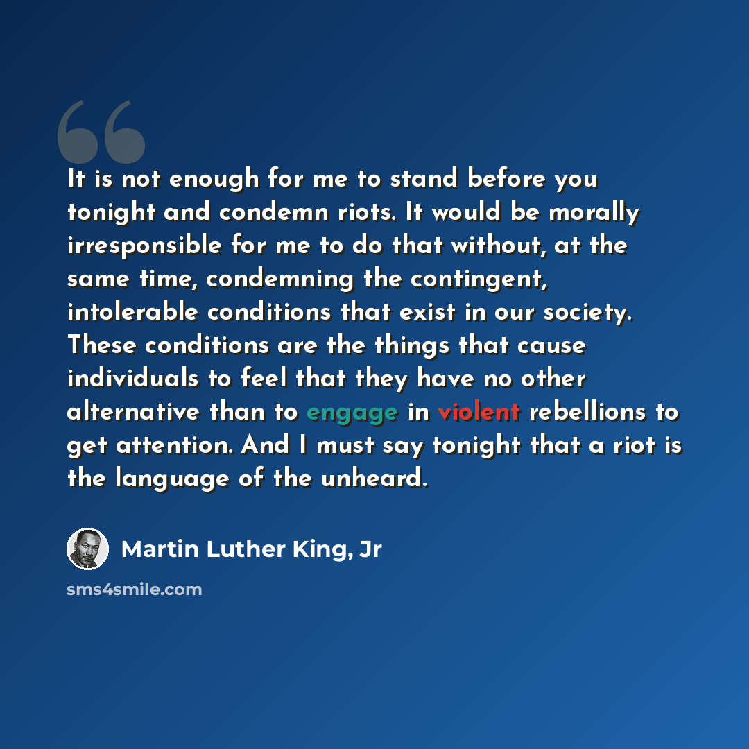 “It is not enough for me to stand before you tonight and condemn riots. It would be morally irresponsible for me to do that without, at the same time, condemning the contingent, intolerable conditions that exist in our society. These conditions are the things that cause individuals to feel that…” quote by Martin Luther King, Jr