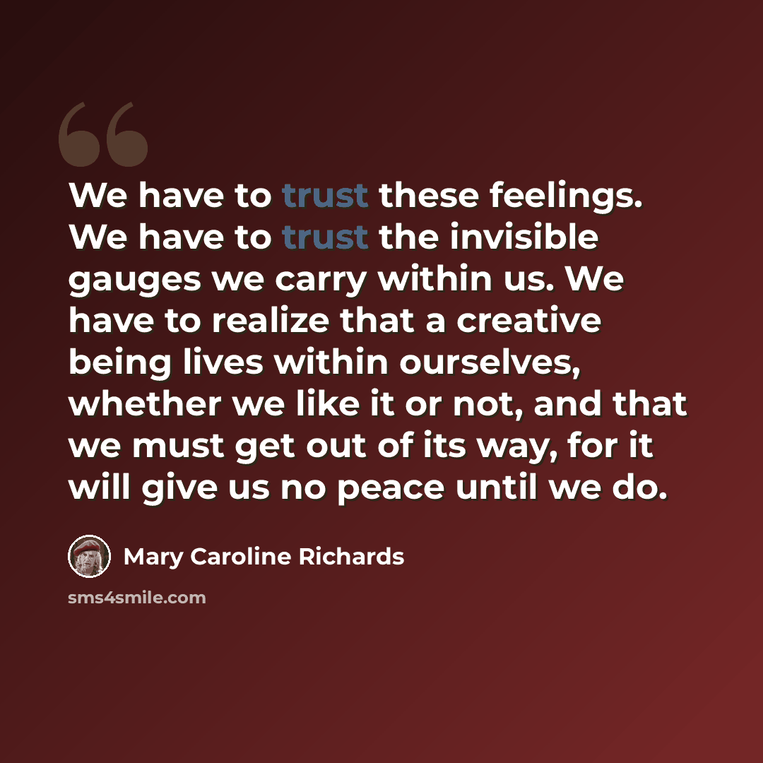 “We have to trust these feelings. We have to trust the invisible gauges we carry within us. We have to realize that a creative being lives within ourselves, whether we like it or not, and that we must get out of its way, for it will give us no peace until we do.” quote by Mary Caroline Richards
