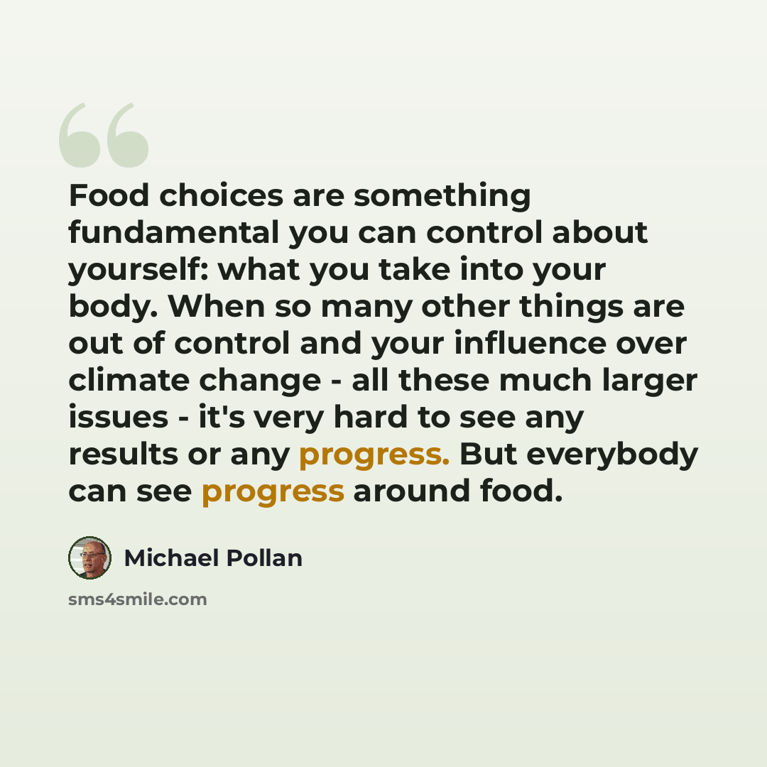 “Food choices are something fundamental you can control about yourself: what you take into your body. When so many other things are out of control and your influence over climate change - all these much larger issues - it's very hard to see any results or any progress. But everybody can see…” quote by Michael Pollan