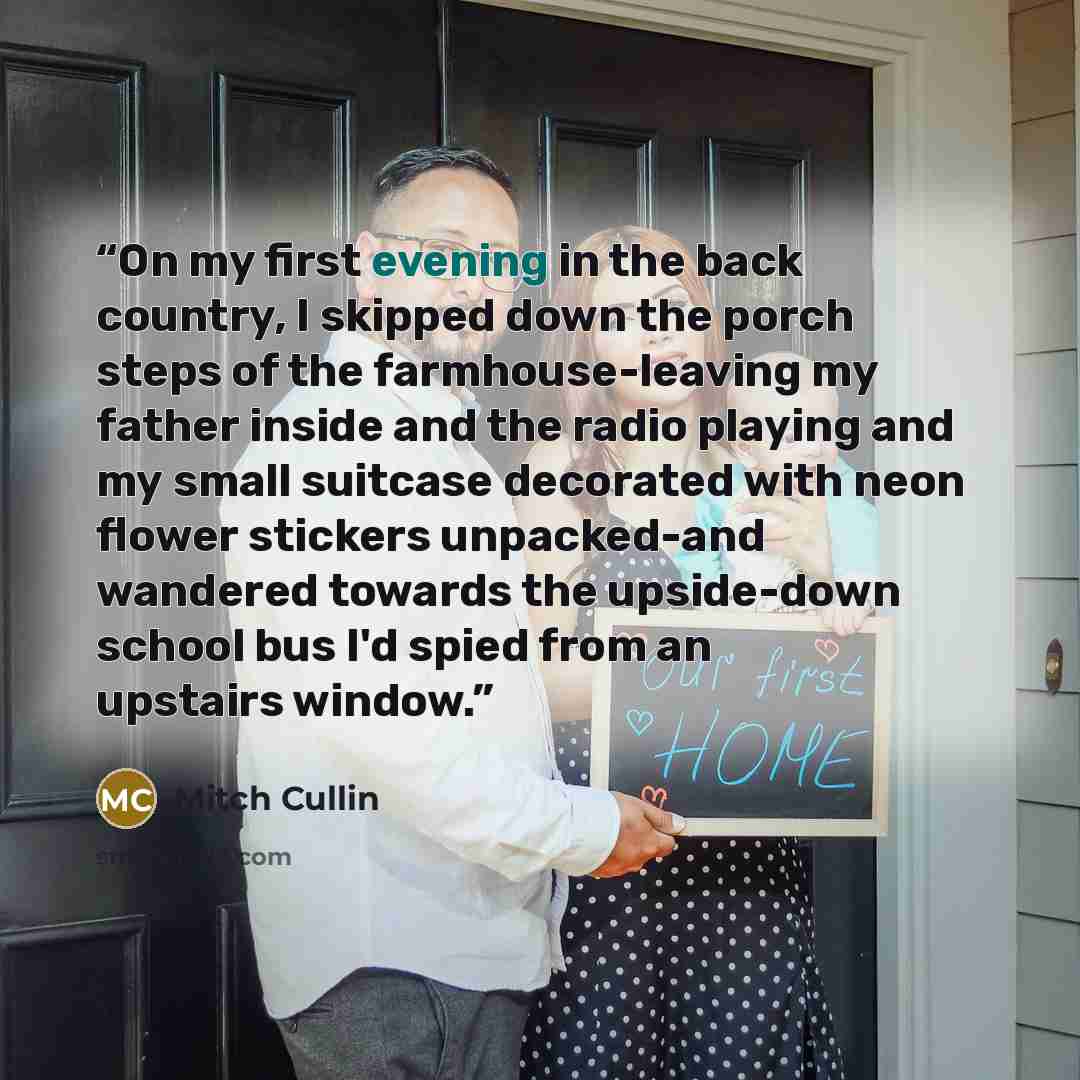 “On my first evening in the back country, I skipped down the porch steps of the farmhouse-leaving my father inside and the radio playing and my small suitcase decorated with neon flower stickers unpacked-and wandered towards the upside-down school bus I'd spied from an upstairs window.” quote by Mitch Cullin