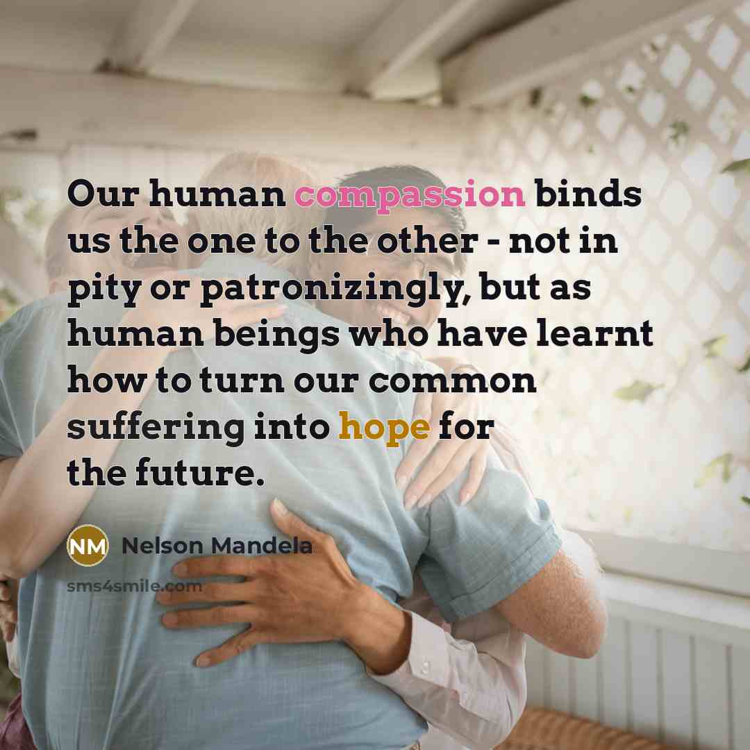 “Our human compassion binds us the one to the other - not in pity or patronizingly, but as human beings who have learnt how to turn our common suffering into hope for the future.” quote by Nelson Mandela