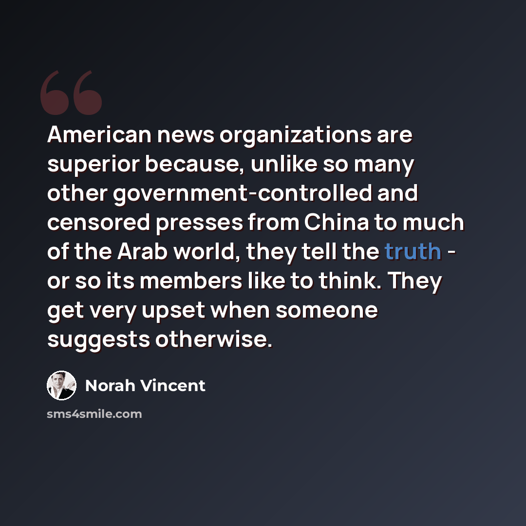 “American news organizations are superior because, unlike so many other government-controlled and censored presses from China to much of the Arab world, they tell the truth - or so its members like to think. They get very upset when someone suggests otherwise.” quote by Norah Vincent