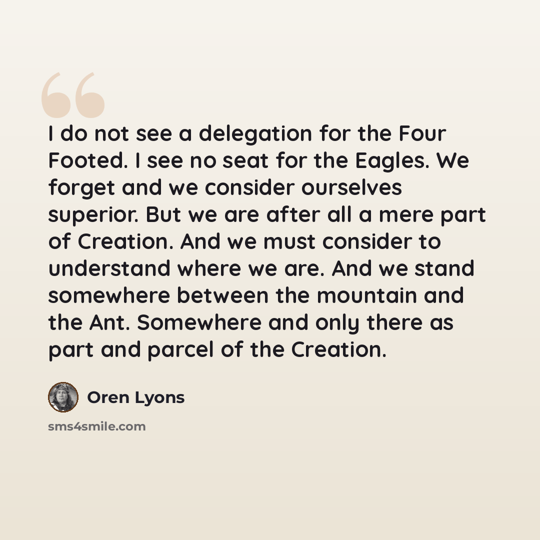 “I do not see a delegation for the Four Footed. I see no seat for the Eagles. We forget and we consider ourselves superior. But we are after all a mere part of Creation. And we must consider to understand where we are. And we stand somewhere between the mountain and the Ant. Somewhere and only…” quote by Oren Lyons