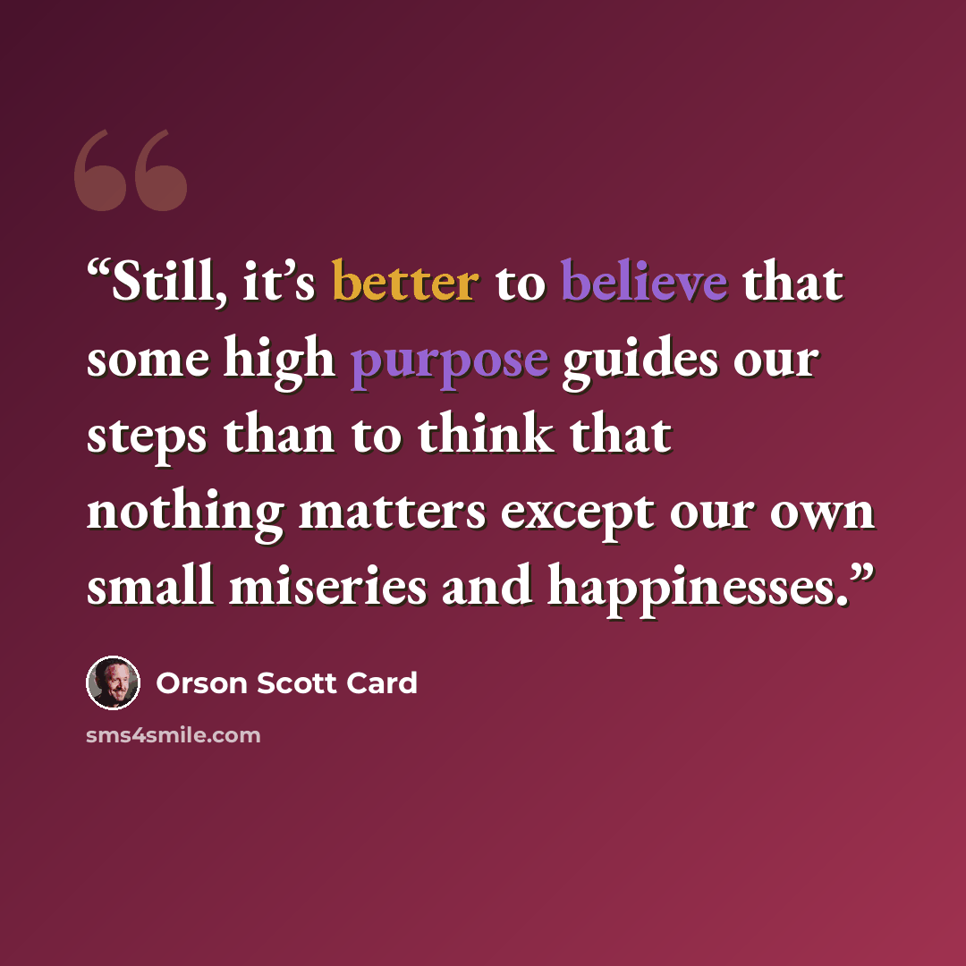“Still, it’s better to believe that some high purpose guides our steps than to think that nothing matters except our own small miseries and happinesses.” quote by Orson Scott Card