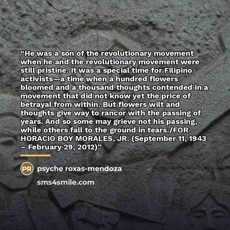 “He was a son of the revolutionary movement when he and the revolutionary movement were still pristine. It was a special time for Filipino activists—a time when a hundred flowers bloomed and a thousand thoughts contended in a movement that did not know yet the price of betrayal from within. But…” quote by Psyche Roxas-Mendoza
