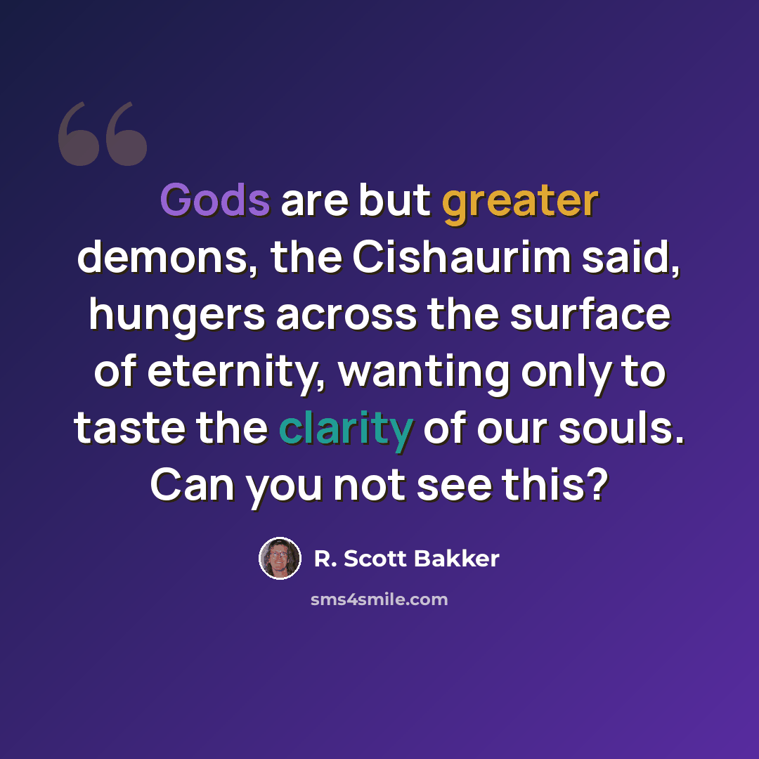 “Gods are but greater demons, the Cishaurim said, hungers across the surface of eternity, wanting only to taste the clarity of our souls. Can you not see this?” quote by R. Scott Bakker