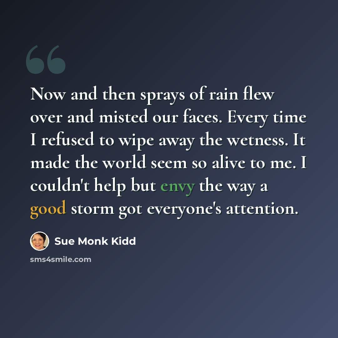“Now and then sprays of rain flew over and misted our faces. Every time I refused to wipe away the wetness. It made the world seem so alive to me. I couldn't help but envy the way a good storm got everyone's attention.” quote by Sue Monk Kidd