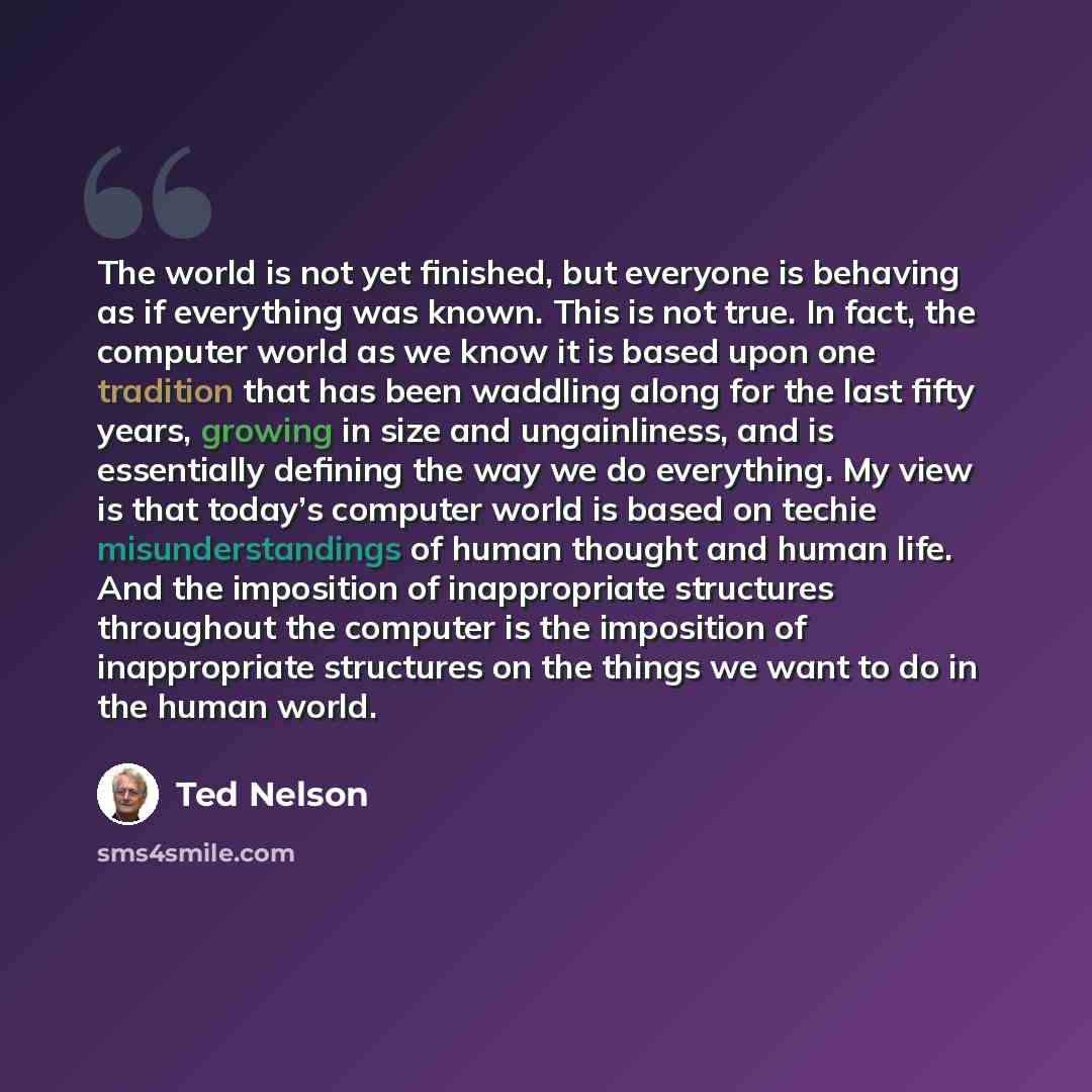 “The world is not yet finished, but everyone is behaving as if everything was known. This is not true. In fact, the computer world as we know it is based upon one tradition that has been waddling along for the last fifty years, growing in size and ungainliness, and is essentially defining the way…” quote by Ted Nelson