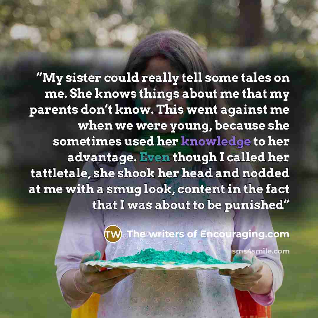 “My sister could really tell some tales on me. She knows things about me that my parents don’t know. This went against me when we were young, because she sometimes used her knowledge to her advantage. Even though I called her tattletale, she shook her head and nodded at me with a smug look, content…” quote by The writers of Encouraging.com