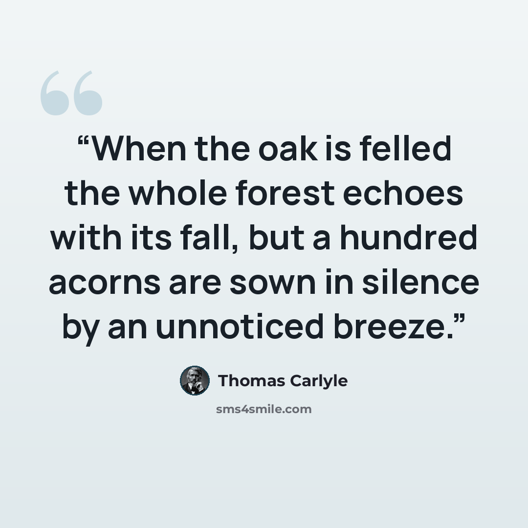 “When the oak is felled the whole forest echoes with its fall, but a hundred acorns are sown in silence by an unnoticed breeze.” quote by Thomas Carlyle