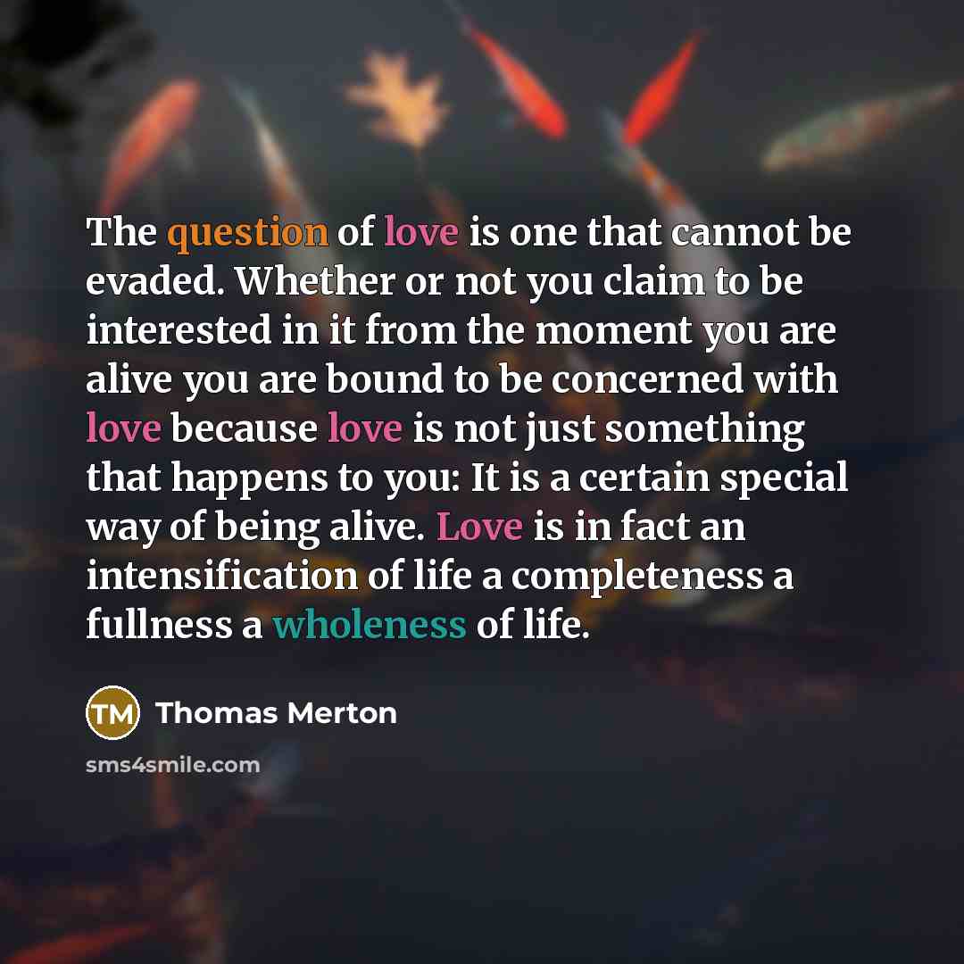 “The question of love is one that cannot be evaded. Whether or not you claim to be interested in it from the moment you are alive you are bound to be concerned with love because love is not just something that happens to you: It is a certain special way of being alive. Love is in fact an…” quote by Thomas Merton