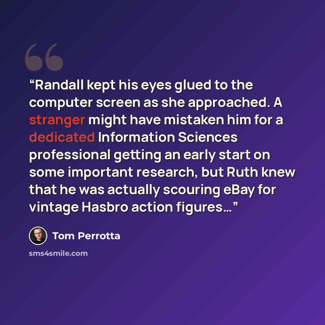 “Randall kept his eyes glued to the computer screen as she approached. A stranger might have mistaken him for a dedicated Information Sciences professional getting an early start on some important research, but Ruth knew that he was actually scouring eBay for vintage Hasbro action figures…” quote by Tom Perrotta