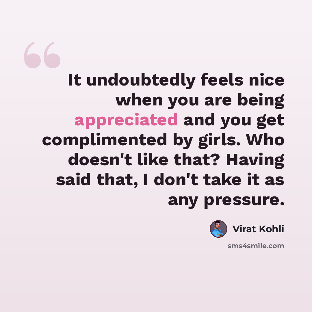 “It undoubtedly feels nice when you are being appreciated and you get complimented by girls. Who doesn't like that? Having said that, I don't take it as any pressure.” quote by Virat Kohli