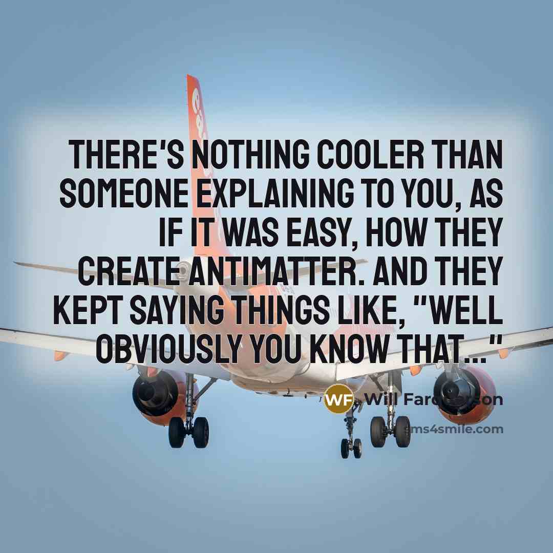“There's nothing cooler than someone explaining to you, as if it was easy, how they create antimatter. And they kept saying things like, "Well obviously you know that..."” quote by Will Farquarson