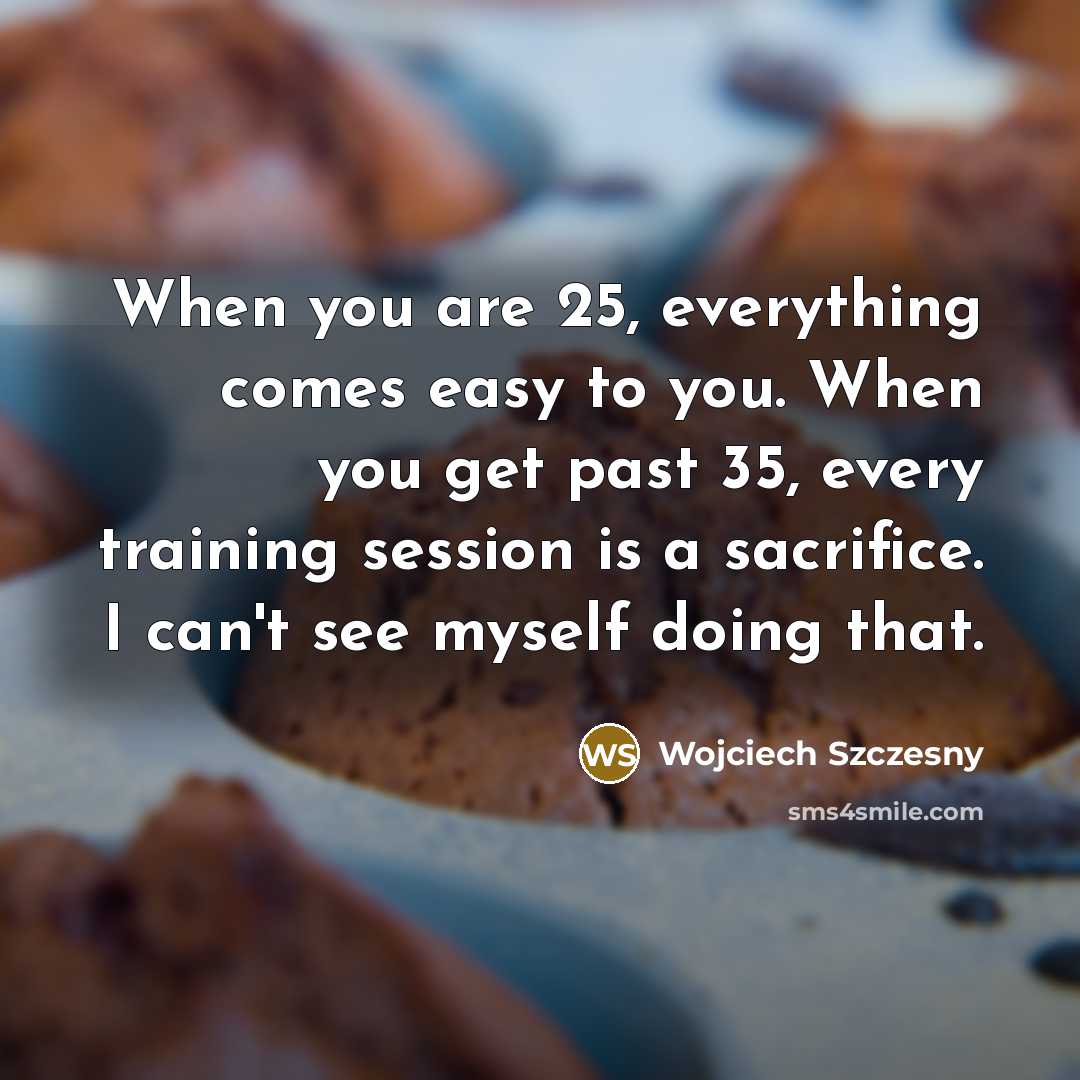 “When you are 25, everything comes easy to you. When you get past 35, every training session is a sacrifice. I can't see myself doing that.” quote by Wojciech Szczesny